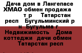 Дача-дом в Лангепасе ХМАО обмен продажа 1200 000 т.р. - Татарстан респ., Бугульминский р-н, Бугульма г. Недвижимость » Дома, коттеджи, дачи обмен   . Татарстан респ.